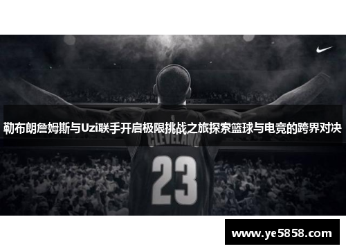 勒布朗詹姆斯与Uzi联手开启极限挑战之旅探索篮球与电竞的跨界对决